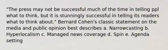 "The press may not be successful much of the time in telling ppl what to think, but it is stunningly successful in telling its readers what to think about." Bernard Cohen's classic statement on the media and public opinion best describes a. Narrowcasting b. Hyperlocalism c. Managed news coverage d. Spin e. Agenda setting