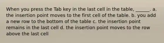 When you press the Tab key in the last cell in the table, ______. a. the insertion point moves to the first cell of the table. b. you add a new row to the bottom of the table c. the insertion point remains in the last cell d. the insertion point moves to the row above the last cell