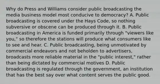 Why do Press and Williams consider public broadcasting the media business model most conducive to democracy? A. Public broadcasting is covered under the Hays Code, so nothing subversive or obscene can be produced through it. B. Public broadcasting in America is funded primarily through "viewers like you," so therefore the stations will produce what consumers like to see and hear. C. Public broadcasting, being unmotivated by commercial endeavors and not beholden to advertisers, broadcasts more reliable material in the "public interest," rather than being dictated by commercial motives D. Public broadcasting is regulated through the government, an institution that has the best say over what content serves the public good.