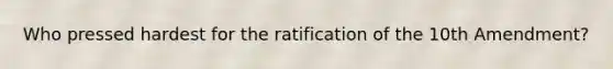 Who pressed hardest for the ratification of the 10th Amendment?