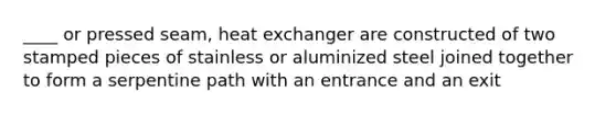 ____ or pressed seam, heat exchanger are constructed of two stamped pieces of stainless or aluminized steel joined together to form a serpentine path with an entrance and an exit