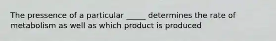 The pressence of a particular _____ determines the rate of metabolism as well as which product is produced