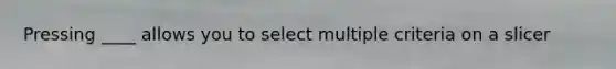 Pressing ____ allows you to select multiple criteria on a slicer
