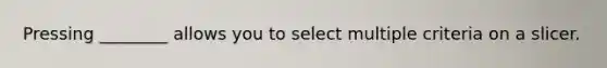 Pressing ________ allows you to select multiple criteria on a slicer.