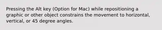 Pressing the Alt key (Option for Mac) while repositioning a graphic or other object constrains the movement to horizontal, vertical, or 45 degree angles.