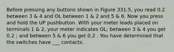 Before pressing any buttons shown in Figure 331.5, you read 0.2 between 3 & 4 and OL between 1 & 2 and 5 & 6. Now you press and hold the UP pushbutton. With your meter leads placed on terminals 1 & 2, your meter indicates OL; between 3 & 4 you get 0.2 ; and between 5 & 6 you get 0.2 . You have determined that the switches have ___ contacts.