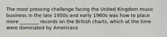 The most pressing challenge facing the United Kingdom music business in the late 1950s and early 1960s was how to place more ________ records on the British charts, which at the time were dominated by Americans