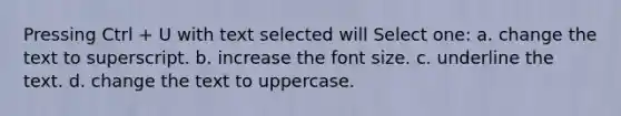 Pressing Ctrl + U with text selected will Select one: a. change the text to superscript. b. increase the font size. c. underline the text. d. change the text to uppercase.