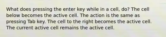 What does pressing the enter key while in a cell, do? The cell below becomes the active cell. The action is the same as pressing Tab key. The cell to the right becomes the active cell. The current active cell remains the active cell.