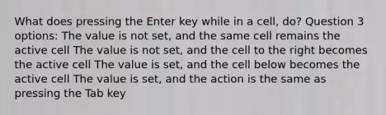 What does pressing the Enter key while in a cell, do? Question 3 options: The value is not set, and the same cell remains the active cell The value is not set, and the cell to the right becomes the active cell The value is set, and the cell below becomes the active cell The value is set, and the action is the same as pressing the Tab key