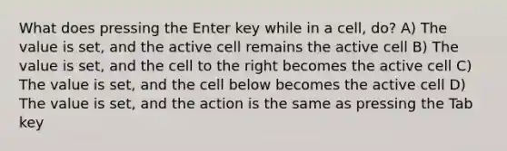 What does pressing the Enter key while in a cell, do? A) The value is set, and the active cell remains the active cell B) The value is set, and the cell to the right becomes the active cell C) The value is set, and the cell below becomes the active cell D) The value is set, and the action is the same as pressing the Tab key