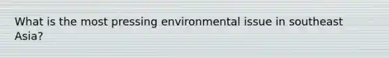 What is the most pressing environmental issue in southeast Asia?