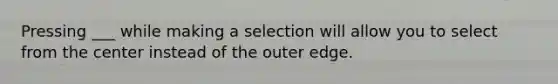 Pressing ___ while making a selection will allow you to select from the center instead of the outer edge.