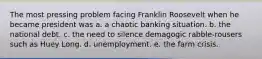 The most pressing problem facing Franklin Roosevelt when he became president was a. a chaotic banking situation. b. the national debt. c. the need to silence demagogic rabble-rousers such as Huey Long. d. unemployment. e. the farm crisis.