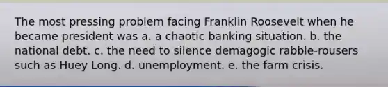 The most pressing problem facing Franklin Roosevelt when he became president was a. a chaotic banking situation. b. the national debt. c. the need to silence demagogic rabble-rousers such as Huey Long. d. unemployment. e. the farm crisis.