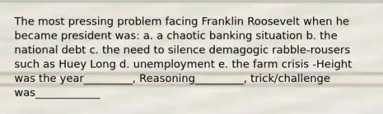 The most pressing problem facing Franklin Roosevelt when he became president was: a. a chaotic banking situation b. the national debt c. the need to silence demagogic rabble-rousers such as Huey Long d. unemployment e. the farm crisis -Height was the year_________, Reasoning_________, trick/challenge was____________