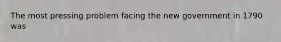 The most pressing problem facing the new government in 1790 was