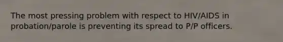 The most pressing problem with respect to HIV/AIDS in probation/parole is preventing its spread to P/P officers.