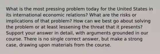 What is the most pressing problem today for the United States in its international economic relations? What are the risks or implications of that problem? How can we best go about solving the problem or at least lessening the threat that it presents? Support your answer in detail, with arguments grounded in our course. There is no single correct answer, but make a strong case, drawing upon materials from the course.