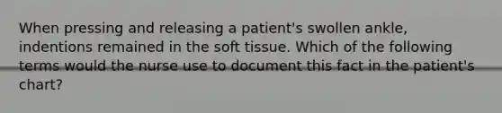 When pressing and releasing a patient's swollen ankle, indentions remained in the soft tissue. Which of the following terms would the nurse use to document this fact in the patient's chart?