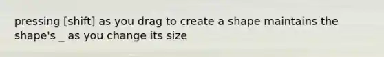 pressing [shift] as you drag to create a shape maintains the shape's _ as you change its size