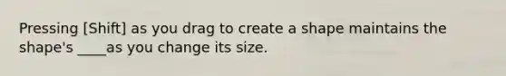 Pressing [Shift] as you drag to create a shape maintains the shape's ____as you change its size.