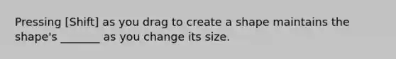 Pressing [Shift] as you drag to create a shape maintains the shape's _______ as you change its size.