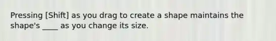 Pressing [Shift] as you drag to create a shape maintains the shape's ____ as you change its size.