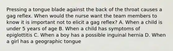 Pressing a tongue blade against the back of the throat causes a gag reflex. When would the nurse want the team members to know it is important not to elicit a gag reflex? A. When a child is under 5 years of age B. When a child has symptoms of epiglottitis C. When a boy has a possible inguinal hernia D. When a girl has a geographic tongue