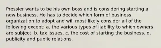 Pressler wants to be his own boss and is considering starting a new business. He has to decide which form of business organization to adopt and will most likely consider all of the following except: a. the various types of liability to which owners are subject. b. tax issues. c. the cost of starting the business. d. publicity and public relations.