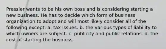 Pressler wants to be his own boss and is considering starting a new business. He has to decide which form of business organization to adopt and will most likely consider all of the following except: a. tax issues. b. the various types of liability to which owners are subject. c. publicity and public relations. d. the cost of starting the business.