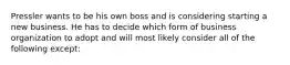 Pressler wants to be his own boss and is considering starting a new business. He has to decide which form of business organization to adopt and will most likely consider all of the following except: