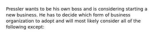 Pressler wants to be his own boss and is considering starting a new business. He has to decide which form of business organization to adopt and will most likely consider all of the following except: