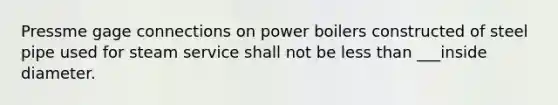 Pressme gage connections on power boilers constructed of steel pipe used for steam service shall not be less than ___inside diameter.