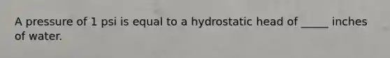 A pressure of 1 psi is equal to a hydrostatic head of _____ inches of water.