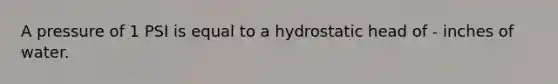 A pressure of 1 PSI is equal to a hydrostatic head of - inches of water.