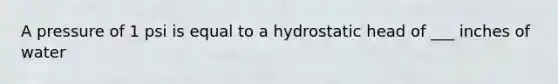 A pressure of 1 psi is equal to a hydrostatic head of ___ inches of water