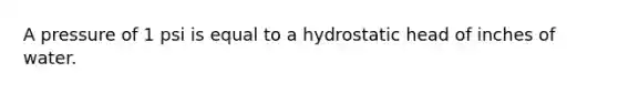 A pressure of 1 psi is equal to a hydrostatic head of inches of water.