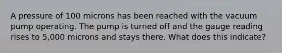 A pressure of 100 microns has been reached with the vacuum pump operating. The pump is turned off and the gauge reading rises to 5,000 microns and stays there. What does this indicate?