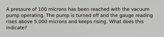 A pressure of 100 microns has been reached with the vacuum pump operating. The pump is turned off and the gauge reading rises above 5,000 microns and keeps rising. What does this indicate?