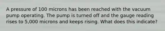A pressure of 100 microns has been reached with the vacuum pump operating. The pump is turned off and the gauge reading rises to 5,000 microns and keeps rising. What does this indicate?