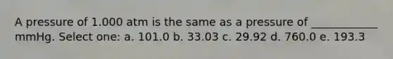 A pressure of 1.000 atm is the same as a pressure of ____________ mmHg. Select one: a. 101.0 b. 33.03 c. 29.92 d. 760.0 e. 193.3