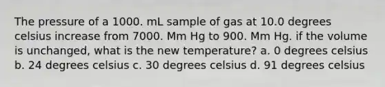 The pressure of a 1000. mL sample of gas at 10.0 degrees celsius increase from 7000. Mm Hg to 900. Mm Hg. if the volume is unchanged, what is the new temperature? a. 0 degrees celsius b. 24 degrees celsius c. 30 degrees celsius d. 91 degrees celsius