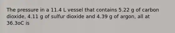 The pressure in a 11.4 L vessel that contains 5.22 g of carbon dioxide, 4.11 g of sulfur dioxide and 4.39 g of argon, all at 36.3oC is