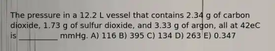 The pressure in a 12.2 L vessel that contains 2.34 g of carbon dioxide, 1.73 g of sulfur dioxide, and 3.33 g of argon, all at 42eC is __________ mmHg. A) 116 B) 395 C) 134 D) 263 E) 0.347