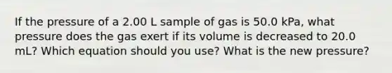 If the pressure of a 2.00 L sample of gas is 50.0 kPa, what pressure does the gas exert if its volume is decreased to 20.0 mL? Which equation should you use? What is the new pressure?