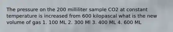 The pressure on the 200 milliliter sample CO2 at constant temperature is increased from 600 kilopascal what is the new volume of gas 1. 100 ML 2. 300 Ml 3. 400 ML 4. 600 ML