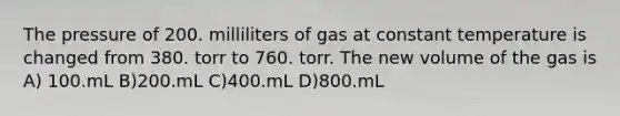 The pressure of 200. milliliters of gas at constant temperature is changed from 380. torr to 760. torr. The new volume of the gas is A) 100.mL B)200.mL C)400.mL D)800.mL