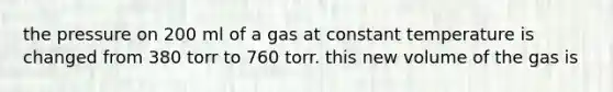 the pressure on 200 ml of a gas at constant temperature is changed from 380 torr to 760 torr. this new volume of the gas is