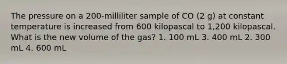 The pressure on a 200-milliliter sample of CO (2 g) at constant temperature is increased from 600 kilopascal to 1,200 kilopascal. What is the new volume of the gas? 1. 100 mL 3. 400 mL 2. 300 mL 4. 600 mL